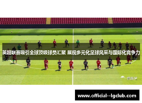 英超联赛吸引全球顶级球员汇聚 展现多元化足球风采与国际化竞争力