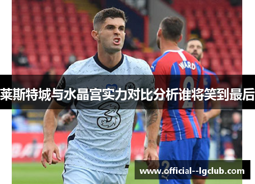 莱斯特城与水晶宫实力对比分析谁将笑到最后