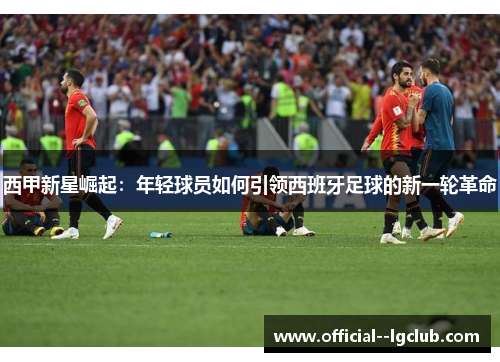 西甲新星崛起：年轻球员如何引领西班牙足球的新一轮革命
