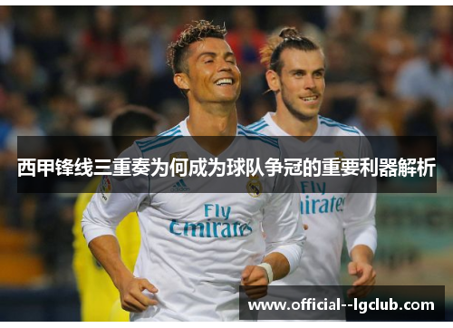 西甲锋线三重奏为何成为球队争冠的重要利器解析