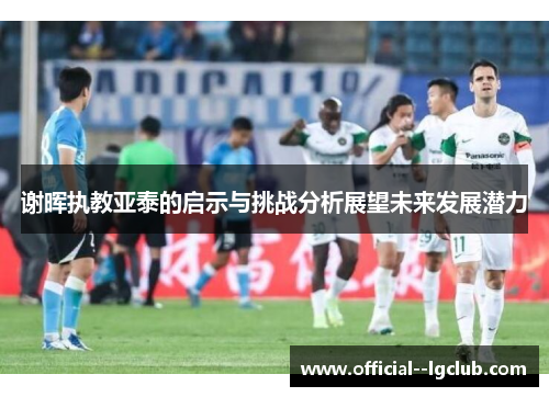 谢晖执教亚泰的启示与挑战分析展望未来发展潜力