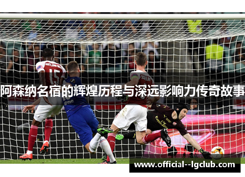 阿森纳名宿的辉煌历程与深远影响力传奇故事