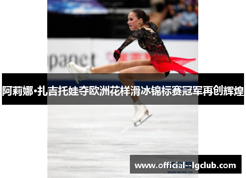 阿莉娜·扎吉托娃夺欧洲花样滑冰锦标赛冠军再创辉煌