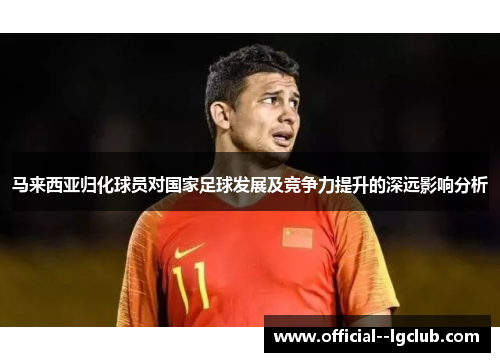 马来西亚归化球员对国家足球发展及竞争力提升的深远影响分析