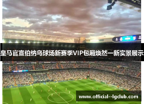 皇马官宣伯纳乌球场新赛季VIP包厢焕然一新实景展示
